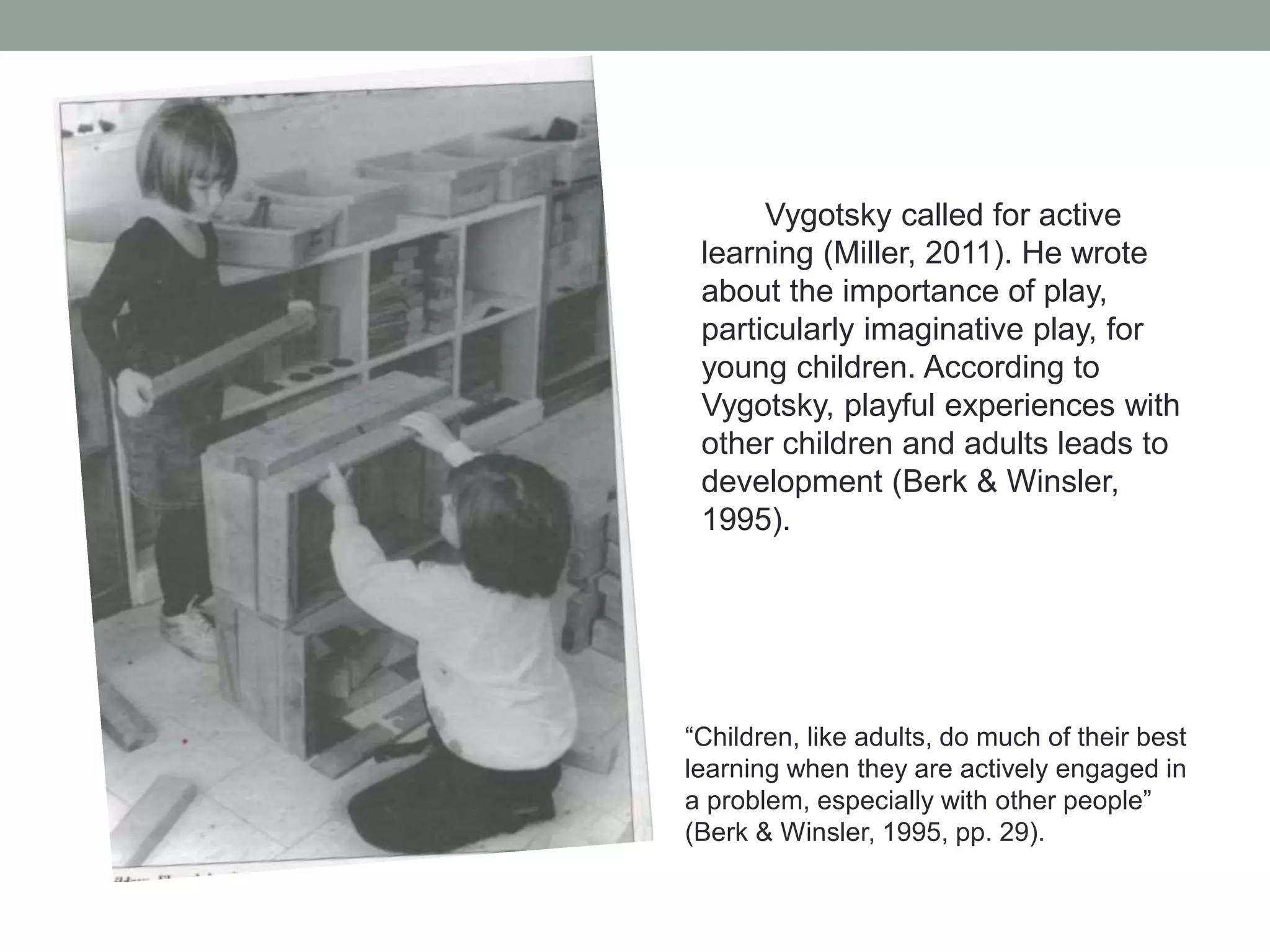 Vygotsky called for active
learning (Miller, 2011). He wrote
about the importance of play,
particularly imaginative play, for
young children. According to
Vygotsky, playful experiences with
other children and adults leads to
development (Berk & Winsler,
1995).

“Children, like adults, do much of their best
learning when they are actively engaged in
a problem, especially with other people”
(Berk & Winsler, 1995, pp. 29).

 