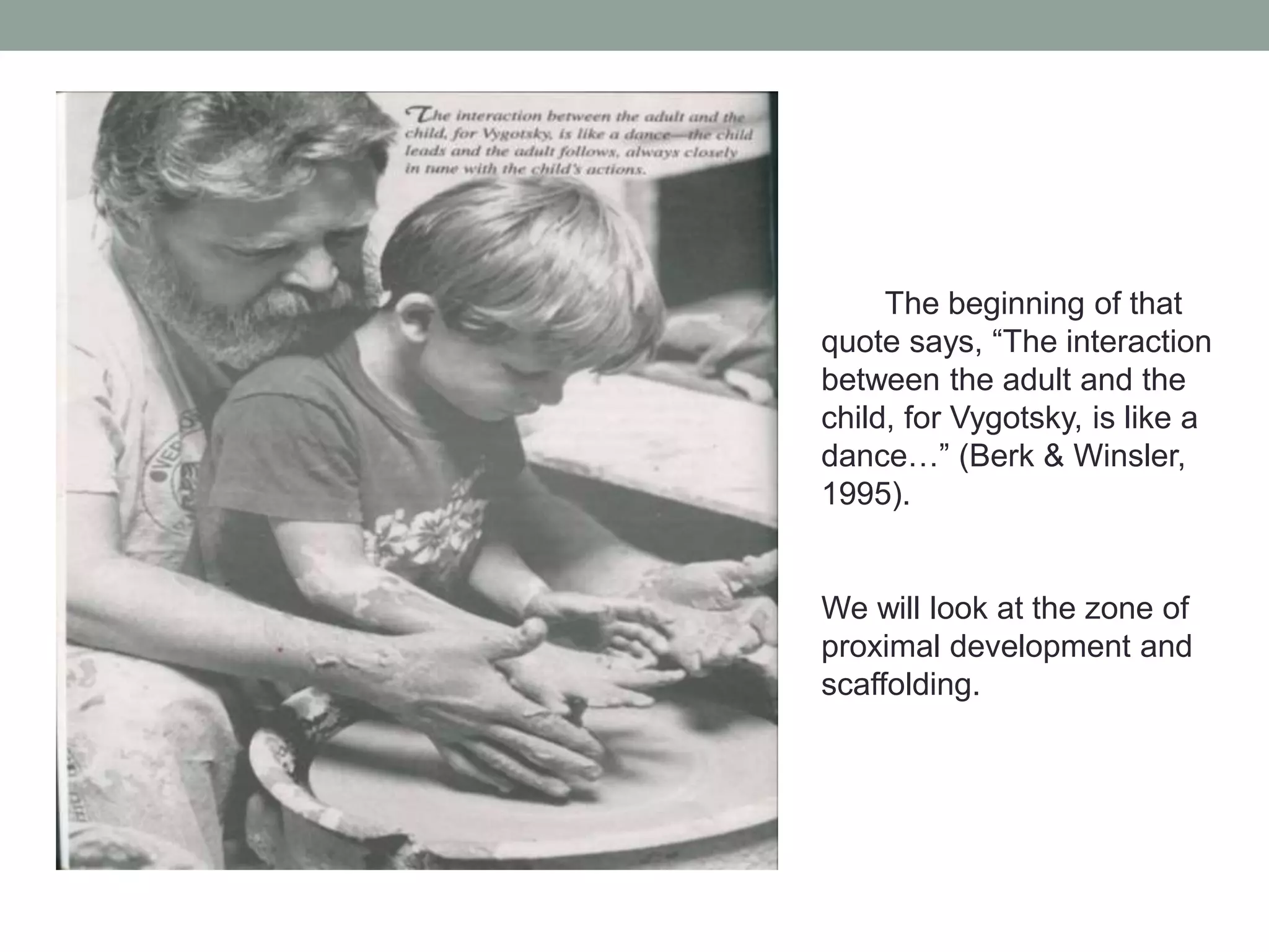 The beginning of that
quote says, “The interaction
between the adult and the
child, for Vygotsky, is like a
dance…” (Berk & Winsler,
1995).

We will look at the zone of
proximal development and
scaffolding.

 