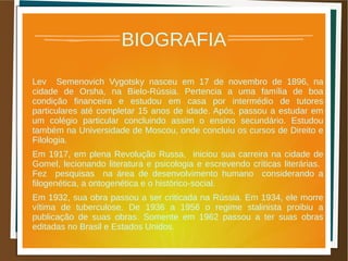 BIOGRAFIA
Lev Semenovich Vygotsky nasceu em 17 de novembro de 1896, na
cidade de Orsha, na Bielo-Rússia. Pertencia a uma família de boa
condição financeira e estudou em casa por intermédio de tutores
particulares até completar 15 anos de idade. Após, passou a estudar em
um colégio particular concluindo assim o ensino secundário. Estudou
também na Universidade de Moscou, onde concluiu os cursos de Direito e
Filologia.
Em 1917, em plena Revolução Russa, iniciou sua carreira na cidade de
Gomel, lecionando literatura e psicologia e escrevendo críticas literárias.
Fez pesquisas na área de desenvolvimento humano considerando a
filogenética, a ontogenética e o histórico-social.
Em 1932, sua obra passou a ser criticada na Rússia. Em 1934, ele morre
vítima de tuberculose. De 1936 a 1956 o regime stalinista proibiu a
publicação de suas obras. Somente em 1962 passou a ter suas obras
editadas no Brasil e Estados Unidos.
 