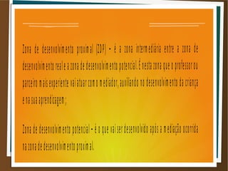 Zona de desenvolvimento proximal (ZDP) – é a zona intermediária entre a zona de
desenvolvimento reale a zona de desenvolvimento potencial.É nesta zona que o professorou
parceiro maisexperiente vaiatuarcomo mediador,auxiliando no desenvolvimento da criança
enasuaaprendizagem;
Zona de desenvolvimento potencial– é o que vaiserdesenvolvido após a mediação ocorrida
nazonade desenvolvimento proximal.
 