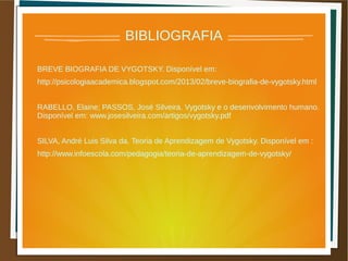 BIBLIOGRAFIA
BREVE BIOGRAFIA DE VYGOTSKY. Disponível em:
http://psicologiaacademica.blogspot.com/2013/02/breve-biografia-de-vygotsky.html
RABELLO, Elaine; PASSOS, José Silveira. Vygotsky e o desenvolvimento humano.
Disponível em: www.josesilveira.com/artigos/vygotsky.pdf
SILVA, André Luis Silva da. Teoria de Aprendizagem de Vygotsky. Disponível em :
http://www.infoescola.com/pedagogia/teoria-de-aprendizagem-de-vygotsky/
 