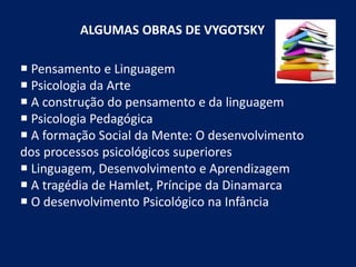 ALGUMAS OBRAS DE VYGOTSKY
 Pensamento e Linguagem
 Psicologia da Arte
 A construção do pensamento e da linguagem
 Psicologia Pedagógica
 A formação Social da Mente: O desenvolvimento
dos processos psicológicos superiores
 Linguagem, Desenvolvimento e Aprendizagem
 A tragédia de Hamlet, Príncipe da Dinamarca
 O desenvolvimento Psicológico na Infância
 