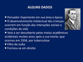 ALGUNS DADOS
 Pensador importante em sua área e época
 O desenvolvimento intelectual das crianças
ocorrem em função das interações sociais e
condições de vida
 Veio a ser descoberto pelos meios acadêmicos
ocidentais muitos anos após a sua morte, que
ocorreu em 1934, por tuberculose
 Filho de Judia
 Formou-se em direito
 