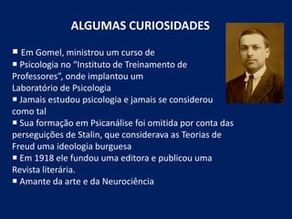 ALGUMAS CURIOSIDADES
 Em Gomel, ministrou um curso de
 Psicologia no “Instituto de Treinamento de
Professores”, onde implantou um
Laboratório de Psicologia
 Jamais estudou psicologia e jamais se considerou
como tal
 Sua formação em Psicanálise foi omitida por conta das
perseguições de Stalin, que considerava as Teorias de
Freud uma ideologia burguesa
 Em 1918 ele fundou uma editora e publicou uma
Revista literária.
 Amante da arte e da Neurociência
 