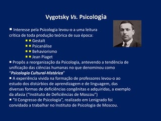 Vygotsky Vs. Psicologia
 Interesse pela Psicologia levou-o a uma leitura
crítica de toda produção teórica de sua época:
  Gestalt
  Psicanálise
  Behaviorismo
  Jean Piaget
 Propôs a reorganização da Psicologia, antevendo a tendência de
unificação das ciências humanas no que denominou como
“Psicologia Cultural-Histórica”
 A experiência vivida na formação de professores levou-o ao
estudo dos distúrbios de aprendizagem e de linguagem, das
diversas formas de deficiências congênitas e adquiridas, a exemplo
da afasia (“Instituto de Deficiências de Moscou”)
 “II Congresso de Psicologia”, realizado em Lenigrado foi
convidado a trabalhar no Instituto de Psicologia de Moscou.
 