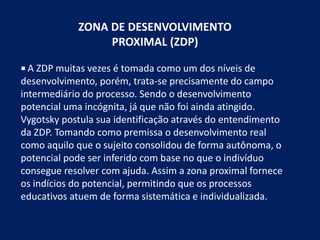 ZONA DE DESENVOLVIMENTO
PROXIMAL (ZDP)
 A ZDP muitas vezes é tomada como um dos níveis de
desenvolvimento, porém, trata-se precisamente do campo
intermediário do processo. Sendo o desenvolvimento
potencial uma incógnita, já que não foi ainda atingido.
Vygotsky postula sua identificação através do entendimento
da ZDP. Tomando como premissa o desenvolvimento real
como aquilo que o sujeito consolidou de forma autônoma, o
potencial pode ser inferido com base no que o indivíduo
consegue resolver com ajuda. Assim a zona proximal fornece
os indícios do potencial, permitindo que os processos
educativos atuem de forma sistemática e individualizada.
 