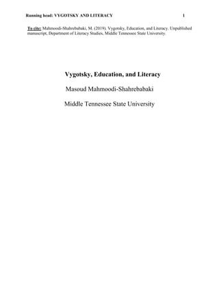 Running head: VYGOTSKY AND LITERACY 1
To cite: Mahmoodi-Shahrebabaki, M. (2019). Vygotsky, Education, and Literacy. Unpublished
manuscript, Department of Literacy Studies, Middle Tennessee State University.
Vygotsky, Education, and Literacy
Masoud Mahmoodi-Shahrebabaki
Middle Tennessee State University
 
