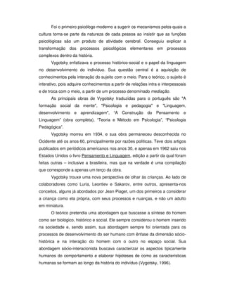 Foi o primeiro psicólogo moderno a sugerir os mecanismos pelos quais a
cultura torna-se parte da natureza de cada pessoa ao insistir que as funções
psicológicas são um produto de atividade cerebral. Conseguiu explicar a
transformação dos processos psicológicos elementares em processos
complexos dentro da história.
Vygotsky enfatizava o processo histórico-social e o papel da linguagem
no desenvolvimento do indivíduo. Sua questão central é a aquisição de
conhecimentos pela interação do sujeito com o meio. Para o teórico, o sujeito é
interativo, pois adquire conhecimentos a partir de relações intra e interpessoais
e de troca com o meio, a partir de um processo denominado mediação.
As principais obras de Vygotsky traduzidas para o português são "A
formação social da mente", "Psicologia e pedagogia" e "Linguagem,
desenvolvimento e aprendizagem", “A Construção do Pensamento e
Linguagem” (obra completa), “Teoria e Método em Psicologia”, “Psicologia
Pedagógica”.
Vygotsky morreu em 1934, e sua obra permaneceu desconhecida no
Ocidente até os anos 60, principalmente por razões políticas. Teve dois artigos
publicados em periódicos americanos nos anos 30, e apenas em 1962 saiu nos
Estados Unidos o livro Pensamento e Linguagem, edição a partir da qual foram
feitas outras – inclusive a brasileira, mas que na verdade é uma compilação
que corresponde a apenas um terço da obra.
Vygotsky trouxe uma nova perspectiva de olhar às crianças. Ao lado de
colaboradores como Luria, Leontiev e Sakarov, entre outros, apresenta-nos
conceitos, alguns já abordados por Jean Piaget, um dos primeiros a considerar
a criança como ela própria, com seus processos e nuanças, e não um adulto
em miniatura.
O teórico pretendia uma abordagem que buscasse a síntese do homem
como ser biológico, histórico e social. Ele sempre considerou o homem inserido
na sociedade e, sendo assim, sua abordagem sempre foi orientada para os
processos de desenvolvimento do ser humano com ênfase da dimensão sócio-
histórica e na interação do homem com o outro no espaço social. Sua
abordagem sócio-interacionista buscava caracterizar os aspectos tipicamente
humanos do comportamento e elaborar hipóteses de como as características
humanas se formam ao longo da história do indivíduo (Vygotsky, 1996).
 