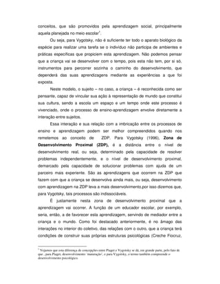 conceitos, que são promovidos pela aprendizagem social, principalmente
aquela planejada no meio escolar1
.
Ou seja, para Vygotsky, não é suficiente ter todo o aparato biológico da
espécie para realizar uma tarefa se o indivíduo não participa de ambientes e
práticas específicas que propiciem esta aprendizagem. Não podemos pensar
que a criança vai se desenvolver com o tempo, pois esta não tem, por si só,
instrumentos para percorrer sozinha o caminho do desenvolvimento, que
dependerá das suas aprendizagens mediante as experiências a que foi
exposta.
Neste modelo, o sujeito – no caso, a criança – é reconhecida como ser
pensante, capaz de vincular sua ação à representação de mundo que constitui
sua cultura, sendo a escola um espaço e um tempo onde este processo é
vivenciado, onde o processo de ensino-aprendizagem envolve diretamente a
interação entre sujeitos.
Essa interação e sua relação com a imbricação entre os processos de
ensino e aprendizagem podem ser melhor compreendidos quando nos
remetemos ao conceito de ZDP. Para Vygotsky (1996), Zona de
Desenvolvimento Proximal (ZDP), é a distância entre o nível de
desenvolvimento real, ou seja, determinado pela capacidade de resolver
problemas independentemente, e o nível de desenvolvimento proximal,
demarcado pela capacidade de solucionar problemas com ajuda de um
parceiro mais experiente. São as aprendizagens que ocorrem na ZDP que
fazem com que a criança se desenvolva ainda mais, ou seja, desenvolvimento
com aprendizagem na ZDP leva a mais desenvolvimento,por isso dizemos que,
para Vygotsky, tais processos são indissociáveis.
É justamente nesta zona de desenvolvimento proximal que a
aprendizagem vai ocorrer. A função de um educador escolar, por exemplo,
seria, então, a de favorecer esta aprendizagem, servindo de mediador entre a
criança e o mundo. Como foi destacado anteriormente, é no âmago das
interações no interior do coletivo, das relações com o outro, que a criança terá
condições de construir suas próprias estruturas psicológicas (Creche Fiocruz,
1
Vejamos que esta diferença de concepções entre Piaget e Vygotsky se dá, em grande parte, pelo fato de
que , para Piaget, desenvolvimento ´maturação’, e para Vygotsky, o termo também compreende o
desenvolvimento psicológico.
 