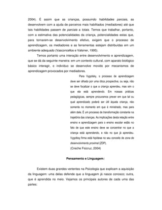 2004). É assim que as crianças, possuindo habilidades parciais, as
desenvolvem com a ajuda de parceiros mais habilitados (mediadores) até que
tais habilidades passem de parciais a totais. Temos que trabalhar, portanto,
com a estimativa das potencialidades da criança, potencialidades estas que,
para tornarem-se desenvolvimento efetivo, exigem que o processo de
aprendizagem, os mediadores e as ferramentas estejam distribuídas em um
ambiente adequado (Vasconcellos e Valsiner, 1995).
Temos portanto uma interação entre desenvolvimento e aprendizagem,
que se dá da seguinte maneira: em um contexto cultural, com aparato biológico
básico interagir, o indivíduo se desenvolve movido por mecanismos de
aprendizagem provocados por mediadores.
     


      
       
       
        


       
          
        


(Creche Fiocruz, 2004)
Pensamento e Linguagem:
Existem duas grandes vertentes na Psicologia que explicam a aquisição
da linguagem: uma delas defende que a linguagem já nasce conosco; outra,
que é aprendida no meio. Vejamos os principais autores de cada uma das
partes:
 