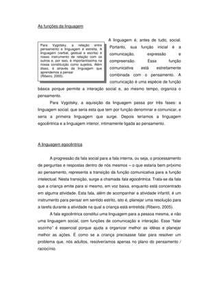 Para Vygotsky, a relação entre
pensamento e linguagem é estreita. A
linguagem (verbal, gestual e escrita) é
nosso instrumento de relação com os
outros e, por isso, é importantíssima na
nossa constituição como sujeitos. Além
disso, é através da linguagem que
aprendemos a pensar
(Ribeiro, 2005).
As funções da linguagem
A linguagem é, antes de tudo, social.
Portanto, sua função inicial é a
comunicação, expressão e
compreensão. Essa função
comunicativa está estreitamente
combinada com o pensamento. A
comunicação é uma espécie de função
básica porque permite a interação social e, ao mesmo tempo, organiza o
pensamento.
Para Vygotsky, a aquisição da linguagem passa por três fases: a
linguagem social, que seria esta que tem por função denominar e comunicar, e
seria a primeira linguagem que surge. Depois teríamos a linguagem
egocêntrica e a linguagem interior, intimamente ligada ao pensamento.
A linguagem egocêntrica
A progressão da fala social para a fala interna, ou seja, o processamento
de perguntas e respostas dentro de nós mesmos – o que estaria bem próximo
ao pensamento, representa a transição da função comunicativa para a função
intelectual. Nesta transição, surge a chamada fala egocêntrica. Trata-se da fala
que a criança emite para si mesmo, em voz baixa, enquanto está concentrado
em alguma atividade. Esta fala, além de acompanhar a atividade infantil, é um
instrumento para pensar em sentido estrito, isto é, planejar uma resolução para
a tarefa durante a atividade na qual a criança está entretida (Ribeiro, 2005).
A fala egocêntrica constitui uma linguagem para a pessoa mesma, e não
uma linguagem social, com funções de comunicação e interação. Esse “falar
sozinho” é essencial porque ajuda a organizar melhor as idéias e planejar
melhor as ações. É como se a criança precisasse falar para resolver um
problema que, nós adultos, resolveríamos apenas no plano do pensamento /
raciocínio.
 