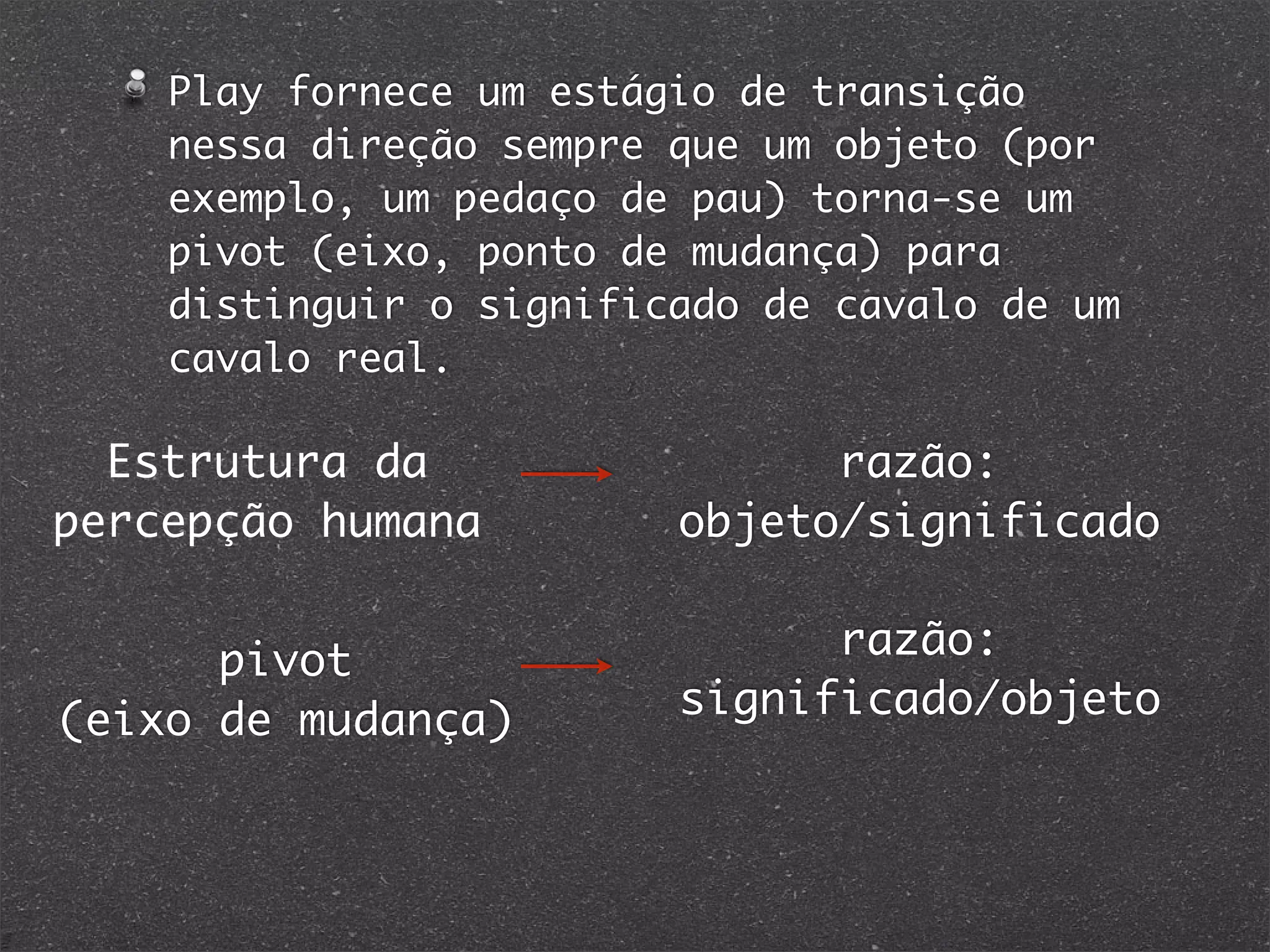 Play fornece um estágio de transição
nessa direção sempre que um objeto (por
exemplo, um pedaço de pau) torna-se um
pivot (eixo, ponto de mudança) para
distinguir o significado de cavalo de um
cavalo real.
Estrutura da
percepção humana
razão:
objeto/significado
pivot
(eixo de mudança)
razão:
significado/objeto
 
