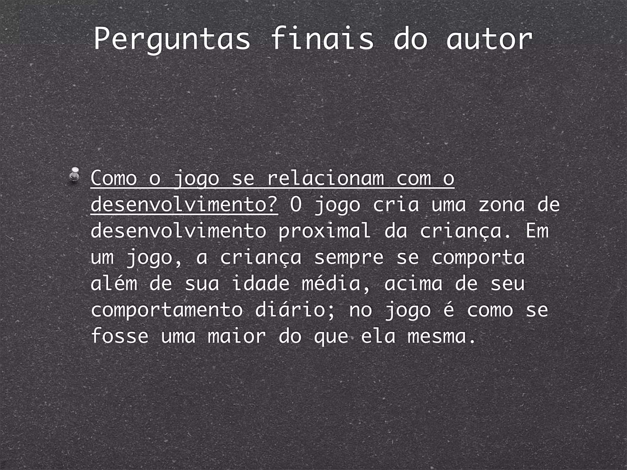 Perguntas finais do autor
Como o jogo se relacionam com o
desenvolvimento? O jogo cria uma zona de
desenvolvimento proximal da criança. Em
um jogo, a criança sempre se comporta
além de sua idade média, acima de seu
comportamento diário; no jogo é como se
fosse uma maior do que ela mesma.
 