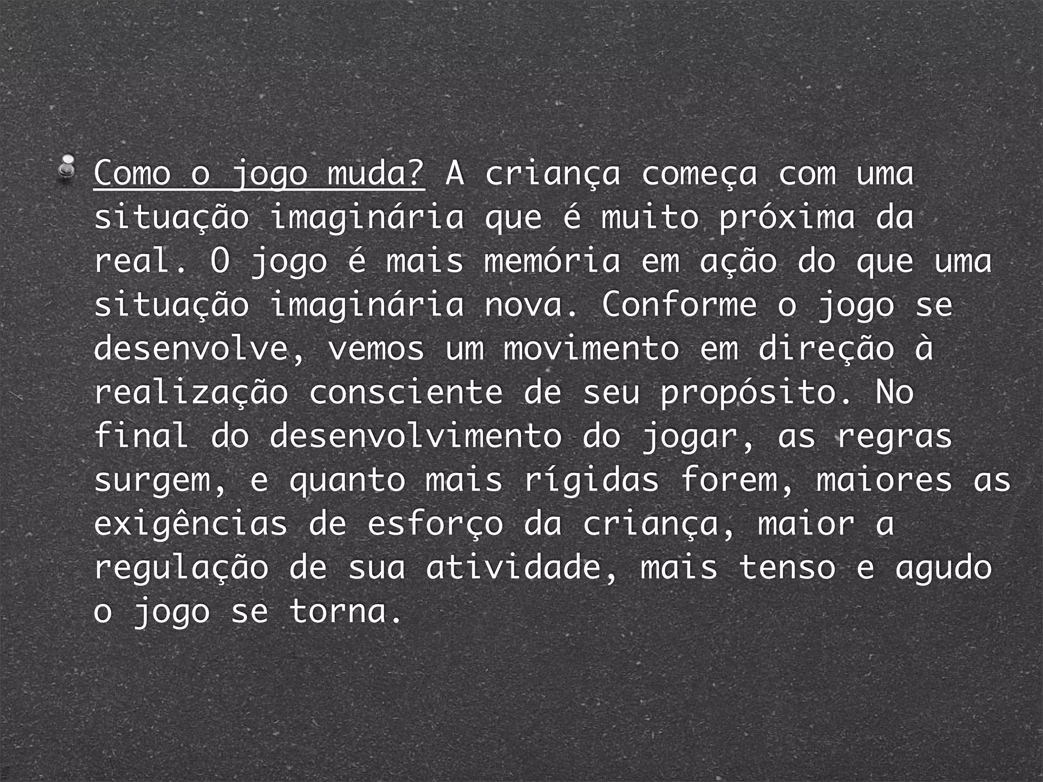 Como o jogo muda? A criança começa com uma
situação imaginária que é muito próxima da
real. O jogo é mais memória em ação do que uma
situação imaginária nova. Conforme o jogo se
desenvolve, vemos um movimento em direção à
realização consciente de seu propósito. No
final do desenvolvimento do jogar, as regras
surgem, e quanto mais rígidas forem, maiores as
exigências de esforço da criança, maior a
regulação de sua atividade, mais tenso e agudo
o jogo se torna.
 