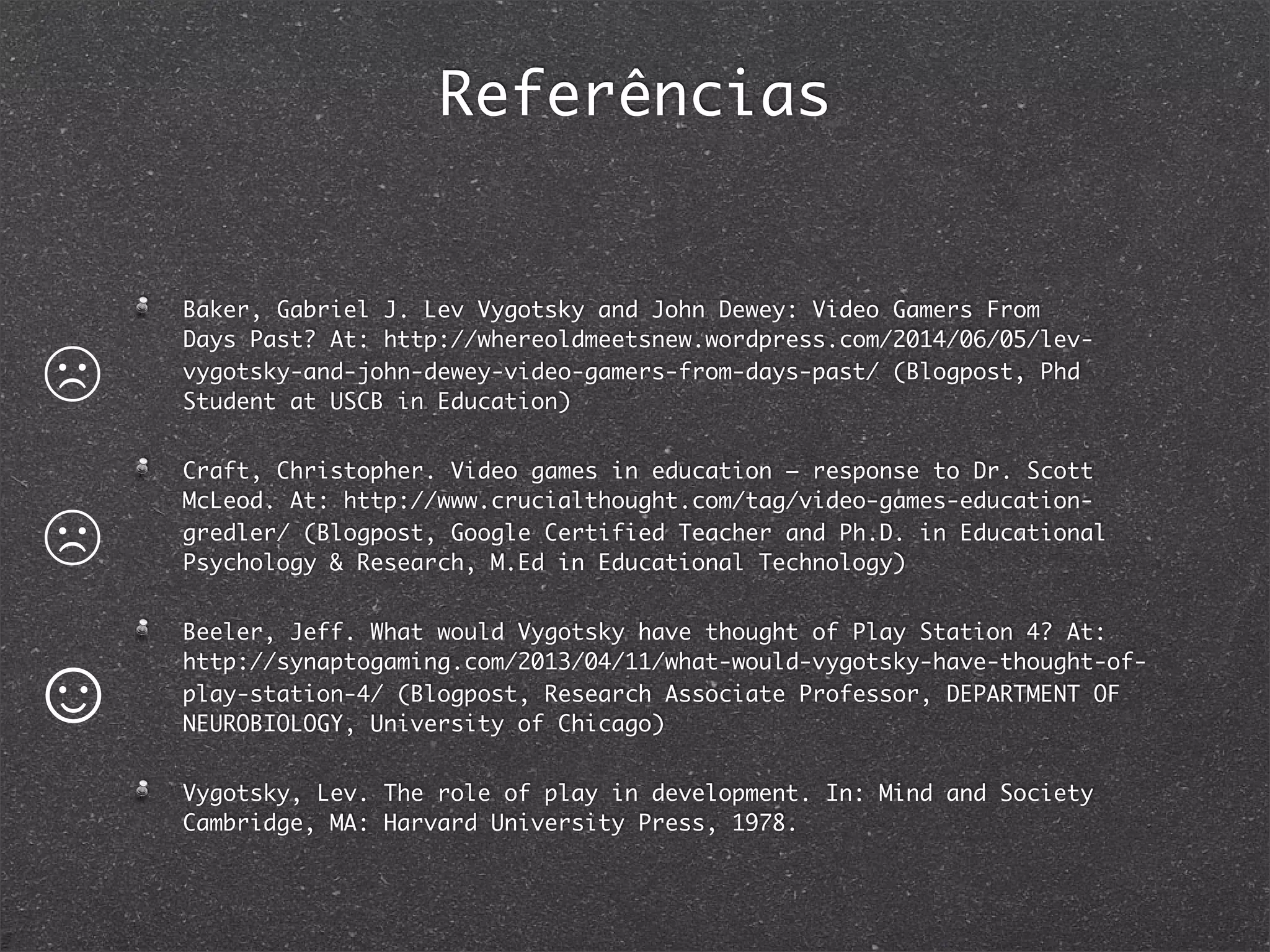 Referências
Baker, Gabriel J. Lev Vygotsky and John Dewey: Video Gamers From
Days Past? At: http://whereoldmeetsnew.wordpress.com/2014/06/05/lev-
vygotsky-and-john-dewey-video-gamers-from-days-past/ (Blogpost, Phd
Student at USCB in Education)
Craft, Christopher. Video games in education – response to Dr. Scott
McLeod. At: http://www.crucialthought.com/tag/video-games-education-
gredler/ (Blogpost, Google Certified Teacher and Ph.D. in Educational
Psychology & Research, M.Ed in Educational Technology)
Beeler, Jeff. What would Vygotsky have thought of Play Station 4? At:
http://synaptogaming.com/2013/04/11/what-would-vygotsky-have-thought-of-
play-station-4/ (Blogpost, Research Associate Professor, DEPARTMENT OF
NEUROBIOLOGY, University of Chicago)
Vygotsky, Lev. The role of play in development. In: Mind and Society
Cambridge, MA: Harvard University Press, 1978.
☹
☹
☺
 