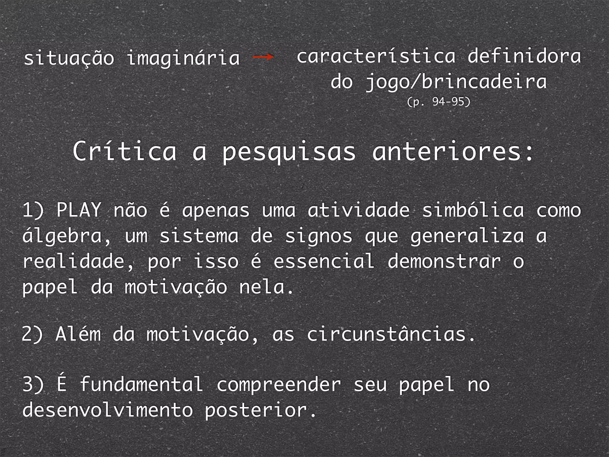 situação imaginária característica definidora
do jogo/brincadeira
(p. 94-95)
1) PLAY não é apenas uma atividade simbólica como
álgebra, um sistema de signos que generaliza a
realidade, por isso é essencial demonstrar o
papel da motivação nela.
2) Além da motivação, as circunstâncias.
3) É fundamental compreender seu papel no
desenvolvimento posterior.
Crítica a pesquisas anteriores:
 