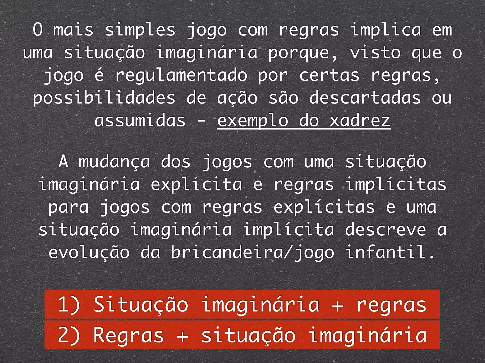 A mudança dos jogos com uma situação
imaginária explícita e regras implícitas
para jogos com regras explícitas e uma
situação imaginária implícita descreve a
evolução da bricandeira/jogo infantil.
O mais simples jogo com regras implica em
uma situação imaginária porque, visto que o
jogo é regulamentado por certas regras,
possibilidades de ação são descartadas ou
assumidas - exemplo do xadrez
1) Situação imaginária + regras
2) Regras + situação imaginária
 