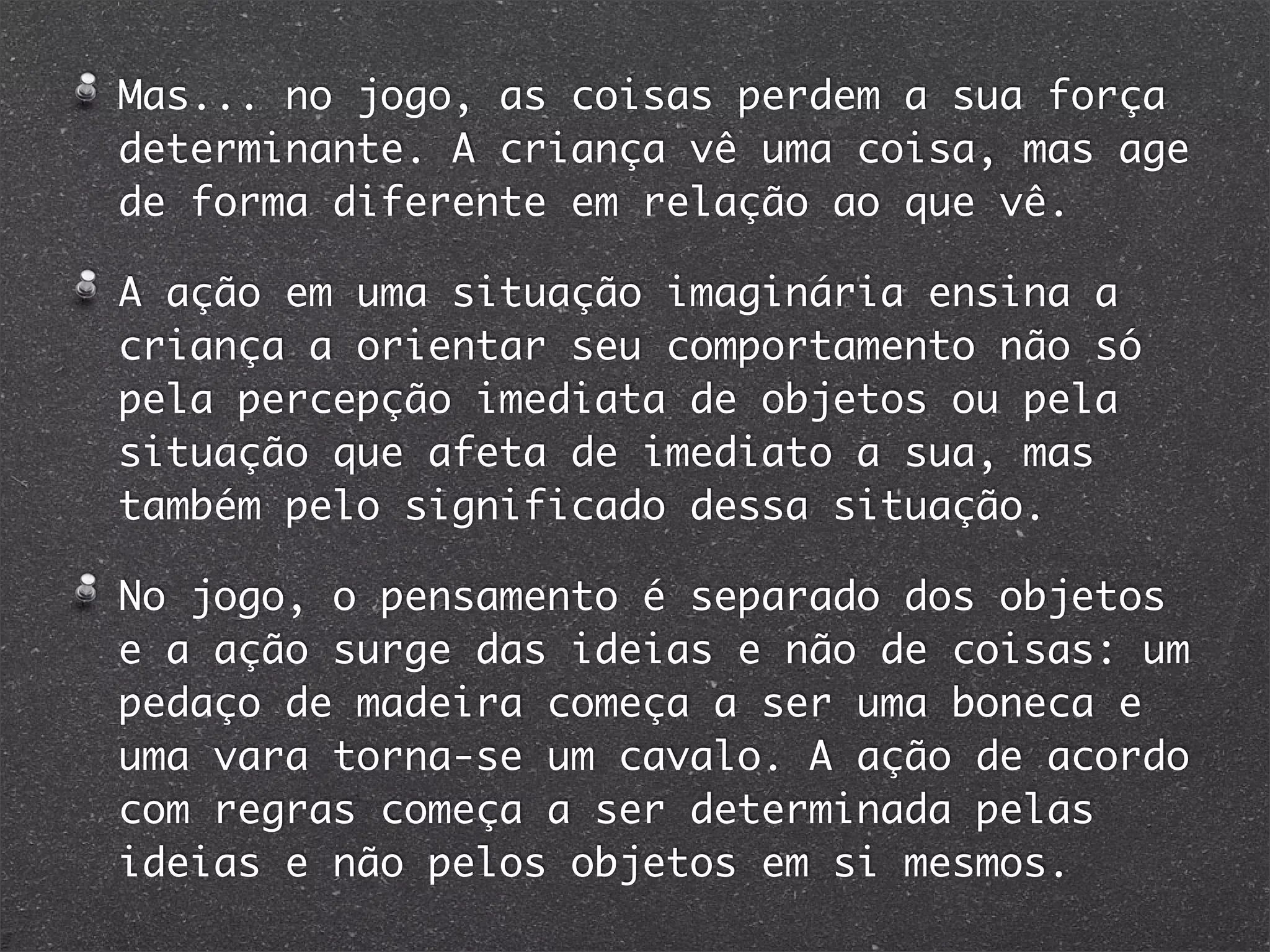 Mas... no jogo, as coisas perdem a sua força
determinante. A criança vê uma coisa, mas age
de forma diferente em relação ao que vê.
A ação em uma situação imaginária ensina a
criança a orientar seu comportamento não só
pela percepção imediata de objetos ou pela
situação que afeta de imediato a sua, mas
também pelo significado dessa situação.
No jogo, o pensamento é separado dos objetos
e a ação surge das ideias e não de coisas: um
pedaço de madeira começa a ser uma boneca e
uma vara torna-se um cavalo. A ação de acordo
com regras começa a ser determinada pelas
ideias e não pelos objetos em si mesmos.
 