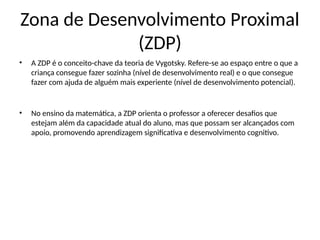 Zona de Desenvolvimento Proximal
(ZDP)
• A ZDP é o conceito-chave da teoria de Vygotsky. Refere-se ao espaço entre o que a
criança consegue fazer sozinha (nível de desenvolvimento real) e o que consegue
fazer com ajuda de alguém mais experiente (nível de desenvolvimento potencial).
• No ensino da matemática, a ZDP orienta o professor a oferecer desafios que
estejam além da capacidade atual do aluno, mas que possam ser alcançados com
apoio, promovendo aprendizagem significativa e desenvolvimento cognitivo.
 