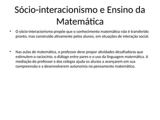 Sócio-interacionismo e Ensino da
Matemática
• O sócio-interacionismo propõe que o conhecimento matemático não é transferido
pronto, mas construído ativamente pelos alunos, em situações de interação social.
• Nas aulas de matemática, o professor deve propor atividades desafiadoras que
estimulem o raciocínio, o diálogo entre pares e o uso da linguagem matemática. A
mediação do professor e dos colegas ajuda os alunos a avançarem em sua
compreensão e a desenvolverem autonomia no pensamento matemático.
 