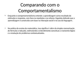 Comparando com o
Comportamentalismo
• Enquanto o comportamentalismo entende a aprendizagem como resultado de
estímulos e respostas, com foco na repetição e no reforço, Vygotsky defende que a
aprendizagem é construída com base na interação social e no uso da linguagem.
• Na prática do ensino da matemática, isso significa ir além da simples memorização
de fórmulas e tabuada, estimulando o entendimento conceitual, o raciocínio lógico
e a resolução de problemas contextualizados.
 