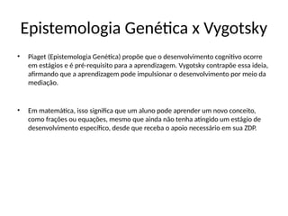 Epistemologia Genética x Vygotsky
• Piaget (Epistemologia Genética) propõe que o desenvolvimento cognitivo ocorre
em estágios e é pré-requisito para a aprendizagem. Vygotsky contrapõe essa ideia,
afirmando que a aprendizagem pode impulsionar o desenvolvimento por meio da
mediação.
• Em matemática, isso significa que um aluno pode aprender um novo conceito,
como frações ou equações, mesmo que ainda não tenha atingido um estágio de
desenvolvimento específico, desde que receba o apoio necessário em sua ZDP.
 