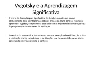 Vygotsky e a Aprendizagem
Significativa
• A teoria da Aprendizagem Significativa, de Ausubel, propõe que o novo
conhecimento deve se integrar aos saberes prévios do aluno para ser realmente
aprendido. Vygotsky complementa essa ideia com a importância da interação e da
linguagem como instrumentos de mediação.
• No ensino da matemática, isso se traduz em usar exemplos do cotidiano, incentivar
a explicação oral de raciocínios e criar situações que façam sentido para o aluno,
conectando o novo ao que ele já conhece.
 