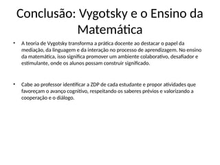 Conclusão: Vygotsky e o Ensino da
Matemática
• A teoria de Vygotsky transforma a prática docente ao destacar o papel da
mediação, da linguagem e da interação no processo de aprendizagem. No ensino
da matemática, isso significa promover um ambiente colaborativo, desafiador e
estimulante, onde os alunos possam construir significado.
• Cabe ao professor identificar a ZDP de cada estudante e propor atividades que
favoreçam o avanço cognitivo, respeitando os saberes prévios e valorizando a
cooperação e o diálogo.
 