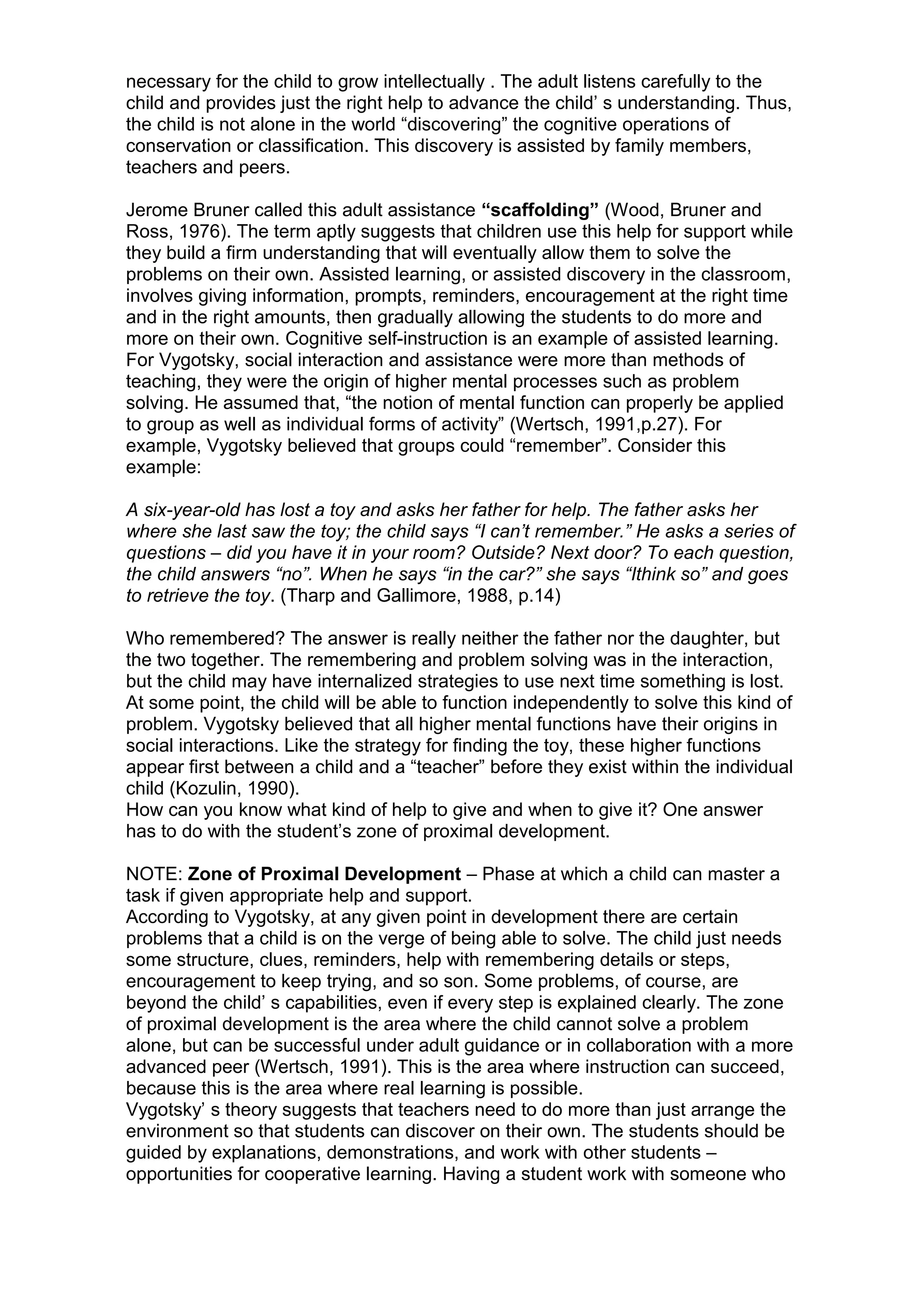 necessary for the child to grow intellectually . The adult listens carefully to the
child and provides just the right help to advance the child’ s understanding. Thus,
the child is not alone in the world “discovering” the cognitive operations of
conservation or classification. This discovery is assisted by family members,
teachers and peers.
Jerome Bruner called this adult assistance “scaffolding” (Wood, Bruner and
Ross, 1976). The term aptly suggests that children use this help for support while
they build a firm understanding that will eventually allow them to solve the
problems on their own. Assisted learning, or assisted discovery in the classroom,
involves giving information, prompts, reminders, encouragement at the right time
and in the right amounts, then gradually allowing the students to do more and
more on their own. Cognitive self-instruction is an example of assisted learning.
For Vygotsky, social interaction and assistance were more than methods of
teaching, they were the origin of higher mental processes such as problem
solving. He assumed that, “the notion of mental function can properly be applied
to group as well as individual forms of activity” (Wertsch, 1991,p.27). For
example, Vygotsky believed that groups could “remember”. Consider this
example:
A six-year-old has lost a toy and asks her father for help. The father asks her
where she last saw the toy; the child says “I can’t remember.” He asks a series of
questions – did you have it in your room? Outside? Next door? To each question,
the child answers “no”. When he says “in the car?” she says “Ithink so” and goes
to retrieve the toy. (Tharp and Gallimore, 1988, p.14)
Who remembered? The answer is really neither the father nor the daughter, but
the two together. The remembering and problem solving was in the interaction,
but the child may have internalized strategies to use next time something is lost.
At some point, the child will be able to function independently to solve this kind of
problem. Vygotsky believed that all higher mental functions have their origins in
social interactions. Like the strategy for finding the toy, these higher functions
appear first between a child and a “teacher” before they exist within the individual
child (Kozulin, 1990).
How can you know what kind of help to give and when to give it? One answer
has to do with the student’s zone of proximal development.
NOTE: Zone of Proximal Development – Phase at which a child can master a
task if given appropriate help and support.
According to Vygotsky, at any given point in development there are certain
problems that a child is on the verge of being able to solve. The child just needs
some structure, clues, reminders, help with remembering details or steps,
encouragement to keep trying, and so son. Some problems, of course, are
beyond the child’ s capabilities, even if every step is explained clearly. The zone
of proximal development is the area where the child cannot solve a problem
alone, but can be successful under adult guidance or in collaboration with a more
advanced peer (Wertsch, 1991). This is the area where instruction can succeed,
because this is the area where real learning is possible.
Vygotsky’ s theory suggests that teachers need to do more than just arrange the
environment so that students can discover on their own. The students should be
guided by explanations, demonstrations, and work with other students –
opportunities for cooperative learning. Having a student work with someone who
 