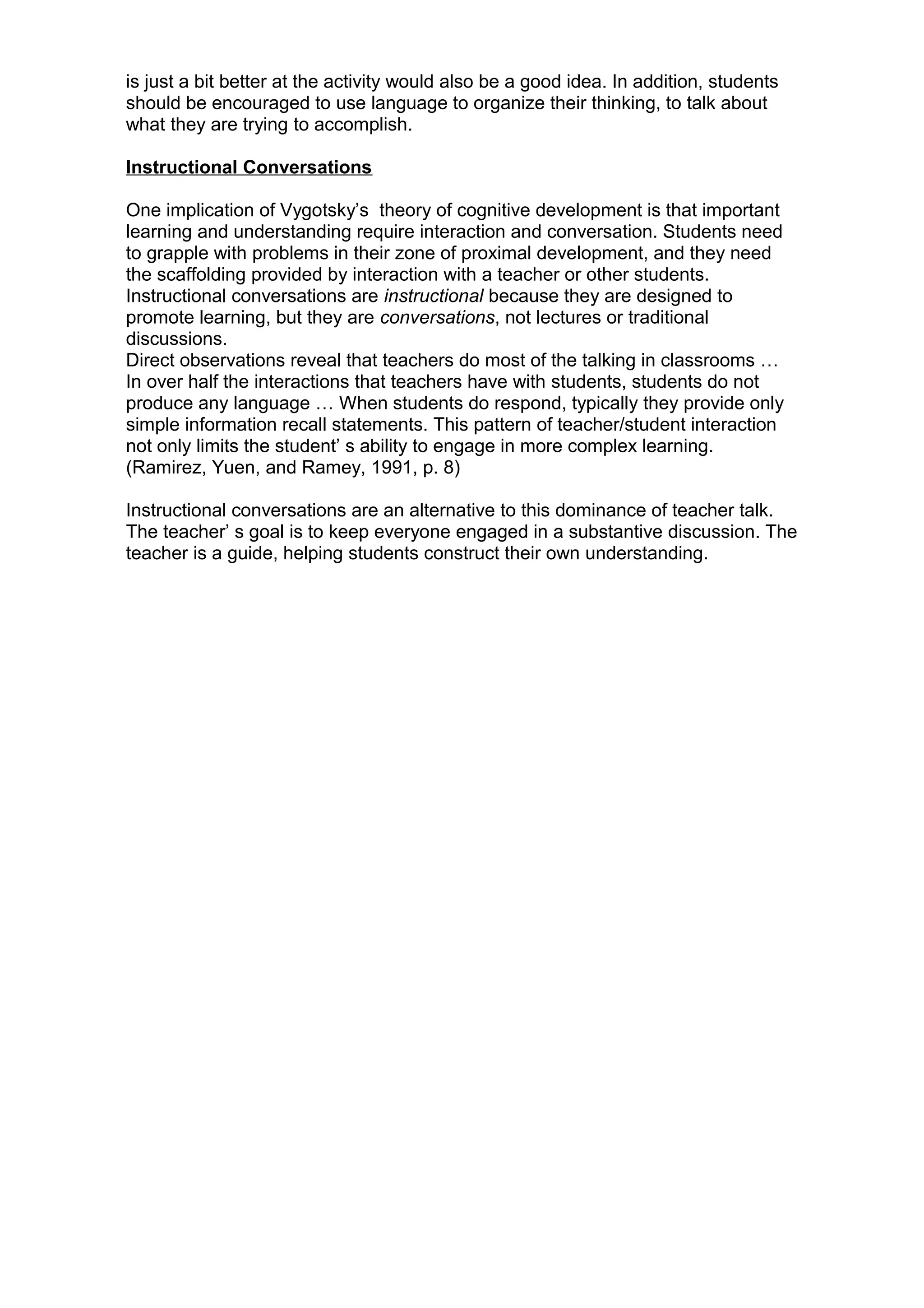 is just a bit better at the activity would also be a good idea. In addition, students
should be encouraged to use language to organize their thinking, to talk about
what they are trying to accomplish.
Instructional Conversations
One implication of Vygotsky’s theory of cognitive development is that important
learning and understanding require interaction and conversation. Students need
to grapple with problems in their zone of proximal development, and they need
the scaffolding provided by interaction with a teacher or other students.
Instructional conversations are instructional because they are designed to
promote learning, but they are conversations, not lectures or traditional
discussions.
Direct observations reveal that teachers do most of the talking in classrooms …
In over half the interactions that teachers have with students, students do not
produce any language … When students do respond, typically they provide only
simple information recall statements. This pattern of teacher/student interaction
not only limits the student’ s ability to engage in more complex learning.
(Ramirez, Yuen, and Ramey, 1991, p. 8)
Instructional conversations are an alternative to this dominance of teacher talk.
The teacher’ s goal is to keep everyone engaged in a substantive discussion. The
teacher is a guide, helping students construct their own understanding.
 