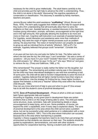 necessary for the child to grow intellectually . The adult listens carefully to the
child and provides just the right help to advance the child’ s understanding. Thus,
the child is not alone in the world “discovering” the cognitive operations of
conservation or classification. This discovery is assisted by family members,
teachers and peers.
Jerome Bruner called this adult assistance “scaffolding” (Wood, Bruner and
Ross, 1976). The term aptly suggests that children use this help for support while
they build a firm understanding that will eventually allow them to solve the
problems on their own. Assisted learning, or assisted discovery in the classroom,
involves giving information, prompts, reminders, encouragement at the right time
and in the right amounts, then gradually allowing the students to do more and
more on their own. Cognitive self-instruction is an example of assisted learning.
For Vygotsky, social interaction and assistance were more than methods of
teaching, they were the origin of higher mental processes such as problem
solving. He assumed that, “the notion of mental function can properly be applied
to group as well as individual forms of activity” (Wertsch, 1991,p.27). For
example, Vygotsky believed that groups could “remember”. Consider this
example:
A six-year-old has lost a toy and asks her father for help. The father asks her
where she last saw the toy; the child says “I can’t remember.” He asks a series of
questions – did you have it in your room? Outside? Next door? To each question,
the child answers “no”. When he says “in the car?” she says “Ithink so” and goes
to retrieve the toy. (Tharp and Gallimore, 1988, p.14)
Who remembered? The answer is really neither the father nor the daughter, but
the two together. The remembering and problem solving was in the interaction,
but the child may have internalized strategies to use next time something is lost.
At some point, the child will be able to function independently to solve this kind of
problem. Vygotsky believed that all higher mental functions have their origins in
social interactions. Like the strategy for finding the toy, these higher functions
appear first between a child and a “teacher” before they exist within the individual
child (Kozulin, 1990).
How can you know what kind of help to give and when to give it? One answer
has to do with the student’s zone of proximal development.
NOTE: Zone of Proximal Development – Phase at which a child can master a
task if given appropriate help and support.
According to Vygotsky, at any given point in development there are certain
problems that a child is on the verge of being able to solve. The child just needs
some structure, clues, reminders, help with remembering details or steps,
encouragement to keep trying, and so son. Some problems, of course, are
beyond the child’ s capabilities, even if every step is explained clearly. The zone
of proximal development is the area where the child cannot solve a problem
alone, but can be successful under adult guidance or in collaboration with a more
advanced peer (Wertsch, 1991). This is the area where instruction can succeed,
because this is the area where real learning is possible.
Vygotsky’ s theory suggests that teachers need to do more than just arrange the
environment so that students can discover on their own. The students should be
guided by explanations, demonstrations, and work with other students –
opportunities for cooperative learning. Having a student work with someone who
 
