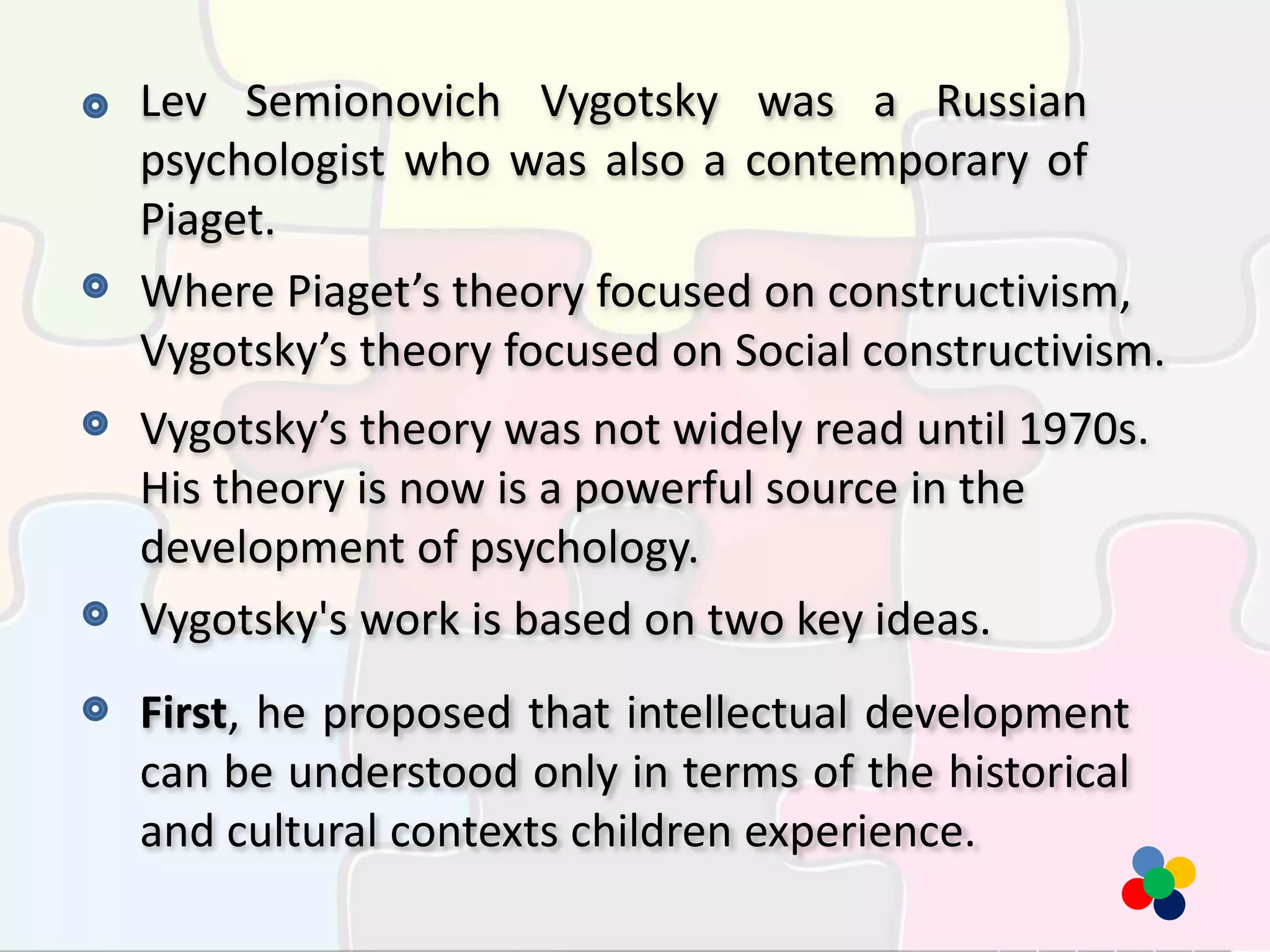 Lev Semionovich Vygotsky was a Russian
psychologist who was also a contemporary of
Piaget.
Where Piaget’s theory focused on constructivism,
Vygotsky’s theory focused on Social constructivism.
Vygotsky’s theory was not widely read until 1970s.
His theory is now is a powerful source in the
development of psychology.
Vygotsky's work is based on two key ideas.
First, he proposed that intellectual development
can be understood only in terms of the historical
and cultural contexts children experience.
 