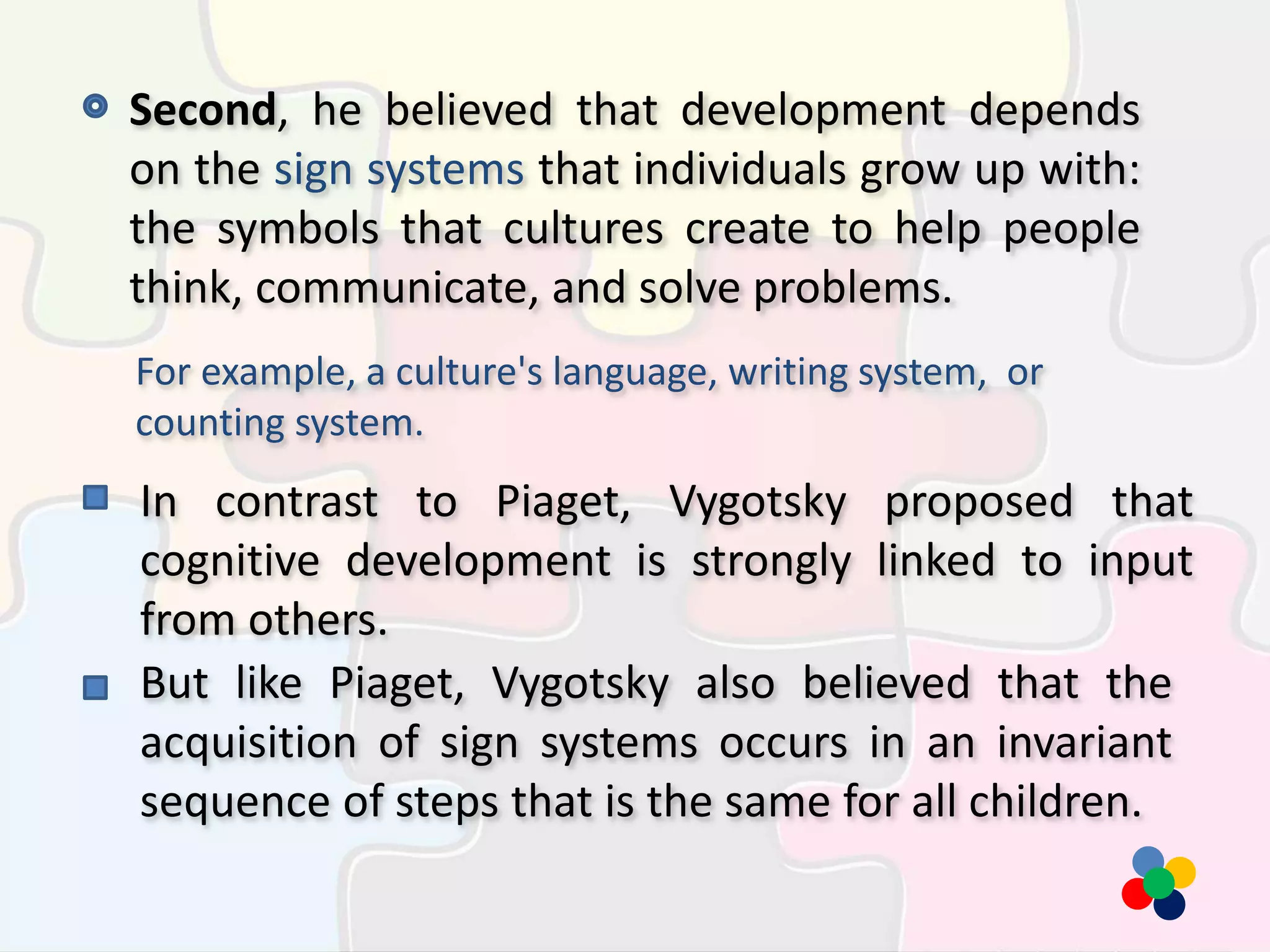 Second, he believed that development depends
on the sign systems that individuals grow up with:
the symbols that cultures create to help people
think, communicate, and solve problems.
For example, a culture's language, writing system, or
counting system.
In contrast to Piaget, Vygotsky proposed that
cognitive development is strongly linked to input
from others.
But like Piaget, Vygotsky also believed that the
acquisition of sign systems occurs in an invariant
sequence of steps that is the same for all children.
 