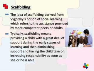 Scaffolding:
The idea of scaffolding derived from
Vygotsky's notion of social learning
which refers to the assistance provided
by more competent peers or adults.
Typically, scaffolding means
providing a child with a great deal of
support during the early stages of
learning and then diminishing
support and having the child take on
increasing responsibility as soon as
she or he is able.
 