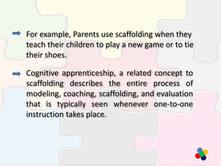 For example, Parents use scaffolding when they
teach their children to play a new game or to tie
their shoes.
Cognitive apprenticeship, a related concept to
scaffolding describes the entire process of
modeling, coaching, scaffolding, and evaluation
that is typically seen whenever one-to-one
instruction takes place.
 