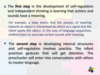 The first step in the development of self-regulation
and independent thinking is learning that actions and
sounds have a meaning.
For example, a baby learns that the process of reaching
towards an object is interpreted by others as a signal that the
infant wants the object. In the case of language acquisition,
children learn to associate certain sounds with meaning.
The second step in developing internal structures
and self-regulation involves practice. The infant
practices gestures that will get attention. The
preschooler will enter into conversations with others
to master language.
 