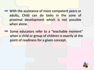 With the assistance of more competent peers or
adults, Child can do tasks in the zone of
proximal development which is not possible
when alone.
Some educators refer to a "teachable moment"
when a child or group of children is exactly at the
point of readiness for a given concept.
 