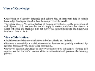 View of Knowledge:
•According to Vygotsky, language and culture play an important role in human
knowledge development and in how human perceive the world.
•Vygotsky states , “A special feature of human perception…..is the perception of
real objects…..I do not see the world simply in colour and shape but also as a
world wit sense and meaning. I do not merely see something round and black with
two hand; I see a clock…..”
View of Motivation:
•Social constructivists see motivation as both extrinsic and intrinsic.
•Because is essentially a social phenomenon, learners are partially motivated by
rewards provided by the knowledge community.
•However, because knowledge is actively constructed by the learner, learning also
depends on the learner’s internal drive to understand and promote the learning
process.
 