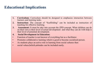 Educational Implications
1. Curriculum: Curriculum should be designed to emphasize interaction between
learners and learning tasks.
2. Instruction: The concept of “Scaffolding” can be included as instruction of
teaching for effective learning.
3. Assessment: It must be take into account the ZPD concept. What children can do
on their own is their level of actual development and what they can do with help is
their level of potential development.
4. Social Development in Education:
• Function of teacher is not knower of everything but as a facilitator.
• Promotes collaborative learning which is good to become socialized person.
• As students plays an active role in learning from social cultures then
• social values,beliefs,attitudes can be included easily.
 