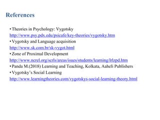 References
•Theories in Psychology: Vygotsky
http://www.psy.pdx.edu/psicafe/key-theories/vygotsky.htm
•Vygotsky and Language acquisition
http://www.sk.com.br/sk-vygot.html
•Zone of Proximal Development
http://www.ncrel.org/scrls/areas/isues/students/learning/lrlzpd.htm
•Panda M.(2018) Learning and Teaching, Kolkata, Aaheli Publishers
•Vygotsky’s Social Learning
http://www.learningtheories.com/vygotskys-social-learning-theory.html
 