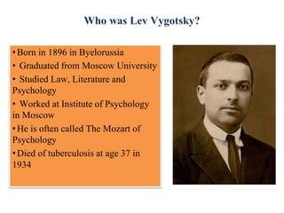 Who was Lev Vygotsky?
•Born in 1896 in Byelorussia
• Graduated from Moscow University
• Studied Law, Literature and
Psychology
• Worked at Institute of Psychology
in Moscow
•He is often called The Mozart of
Psychology
•Died of tuberculosis at age 37 in
1934
 