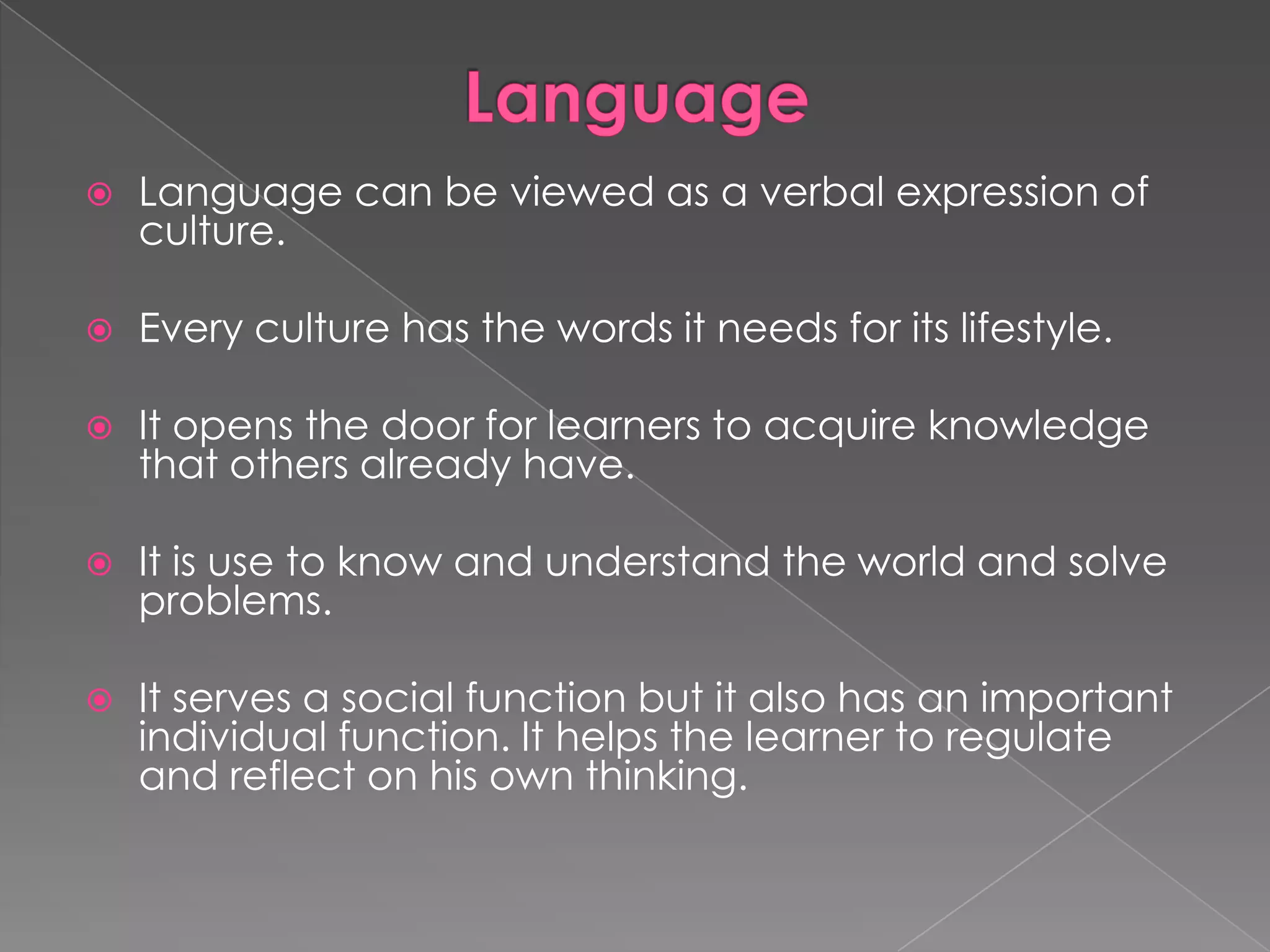 

Language can be viewed as a verbal expression of
culture.



Every culture has the words it needs for its lifestyle.



It opens the door for learners to acquire knowledge
that others already have.



It is use to know and understand the world and solve
problems.



It serves a social function but it also has an important
individual function. It helps the learner to regulate
and reflect on his own thinking.

 