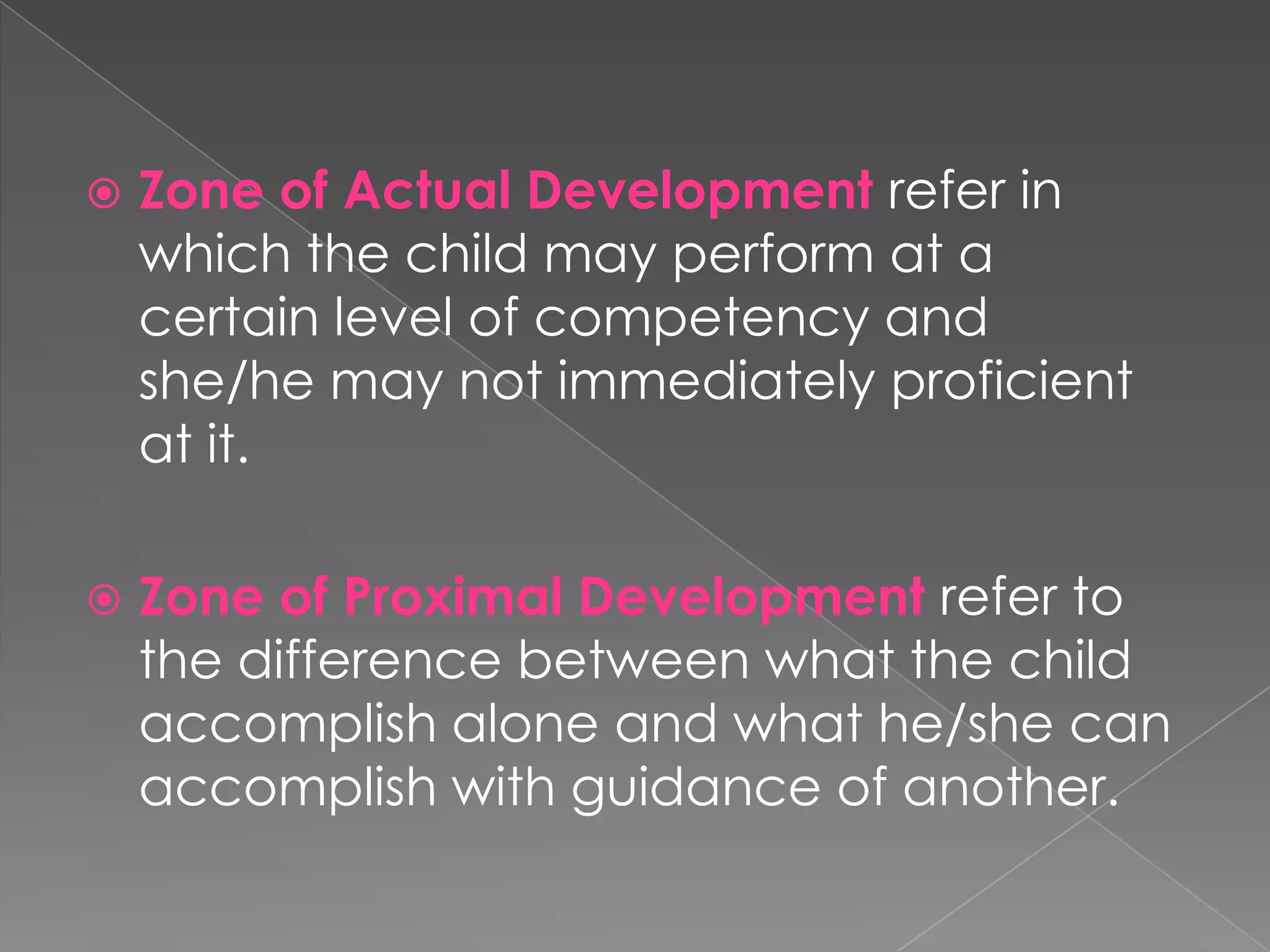 

Zone of Actual Development refer in
which the child may perform at a
certain level of competency and
she/he may not immediately proficient
at it.



Zone of Proximal Development refer to
the difference between what the child
accomplish alone and what he/she can
accomplish with guidance of another.

 