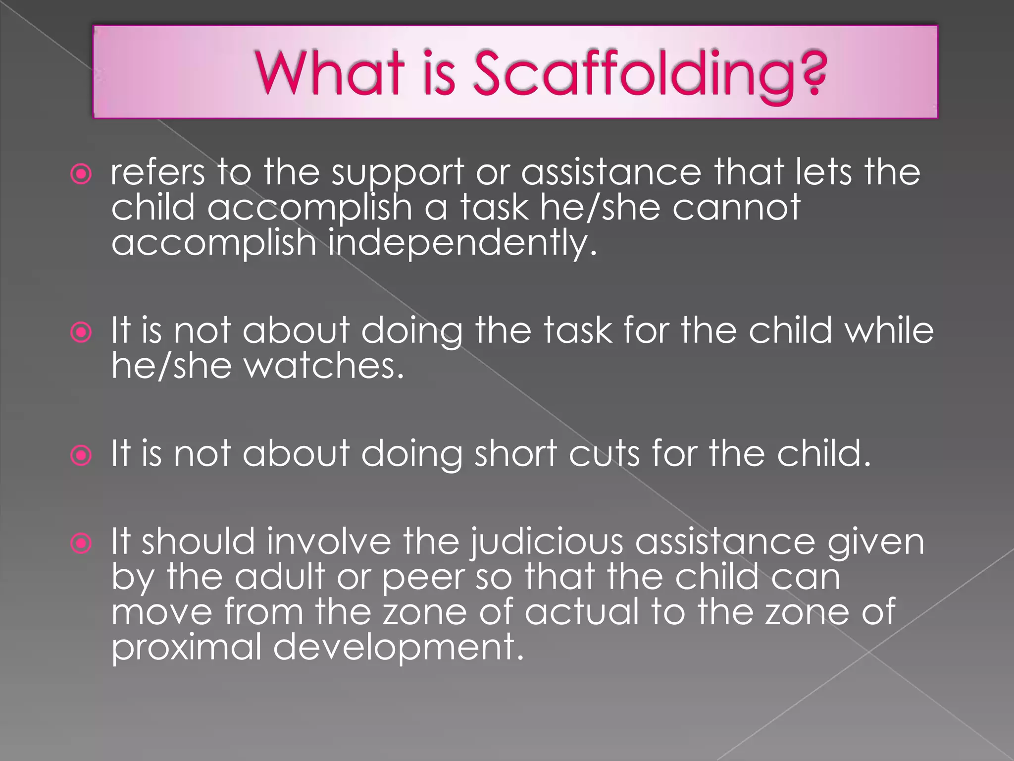 

refers to the support or assistance that lets the
child accomplish a task he/she cannot
accomplish independently.



It is not about doing the task for the child while
he/she watches.



It is not about doing short cuts for the child.



It should involve the judicious assistance given
by the adult or peer so that the child can
move from the zone of actual to the zone of
proximal development.

 