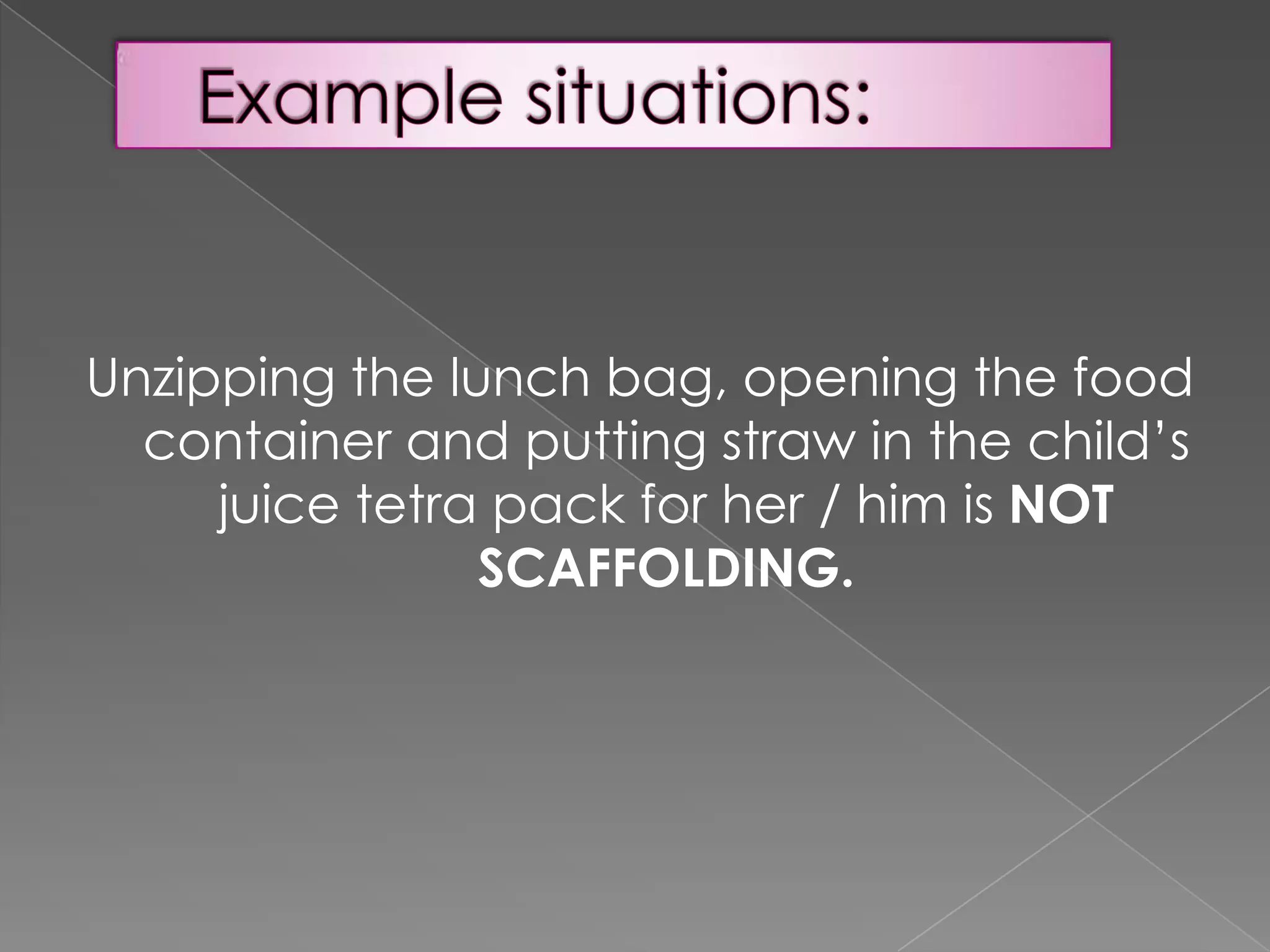 Unzipping the lunch bag, opening the food
container and putting straw in the child’s
juice tetra pack for her / him is NOT
SCAFFOLDING.

 