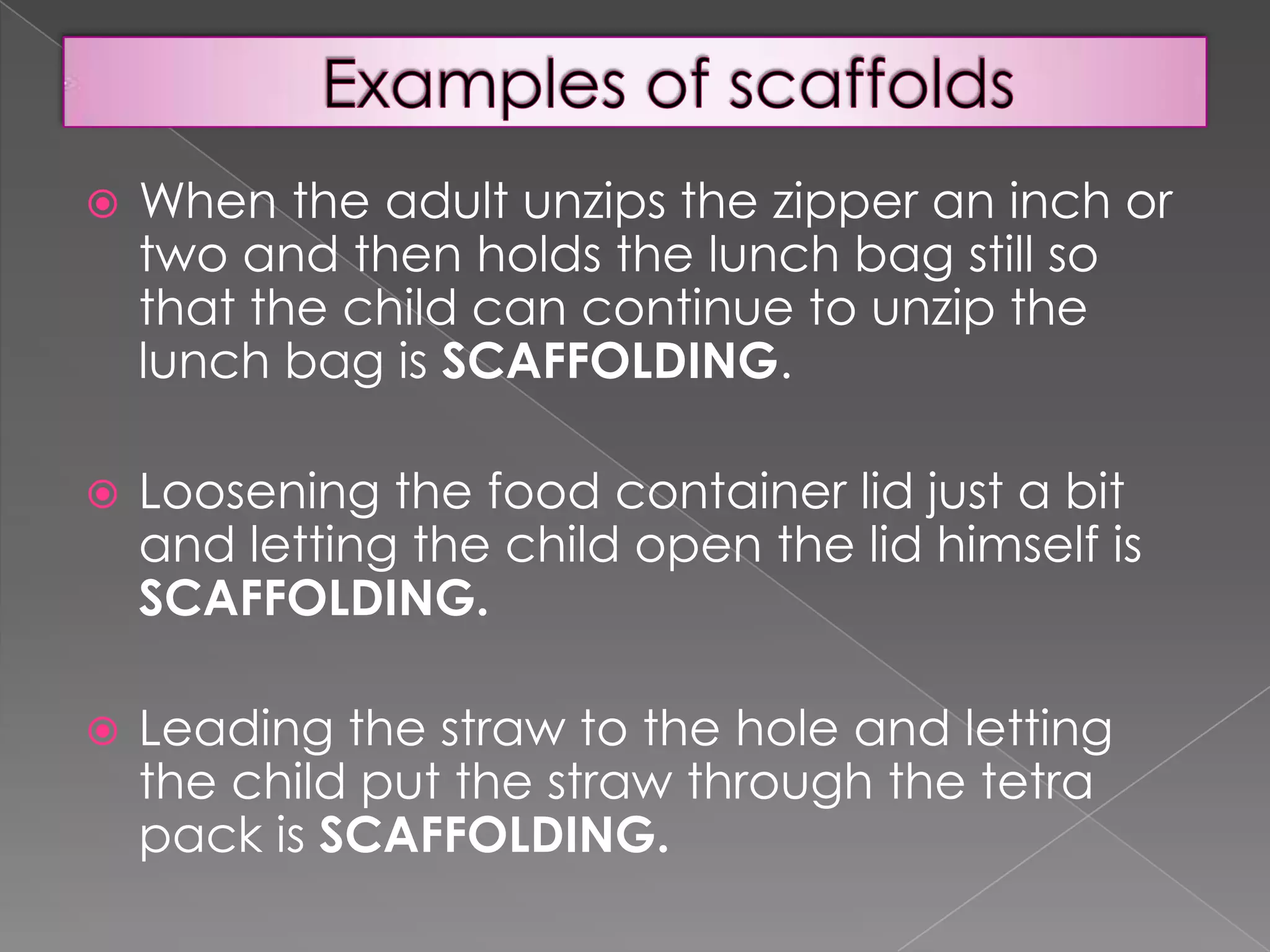 

When the adult unzips the zipper an inch or
two and then holds the lunch bag still so
that the child can continue to unzip the
lunch bag is SCAFFOLDING.



Loosening the food container lid just a bit
and letting the child open the lid himself is
SCAFFOLDING.



Leading the straw to the hole and letting
the child put the straw through the tetra
pack is SCAFFOLDING.

 