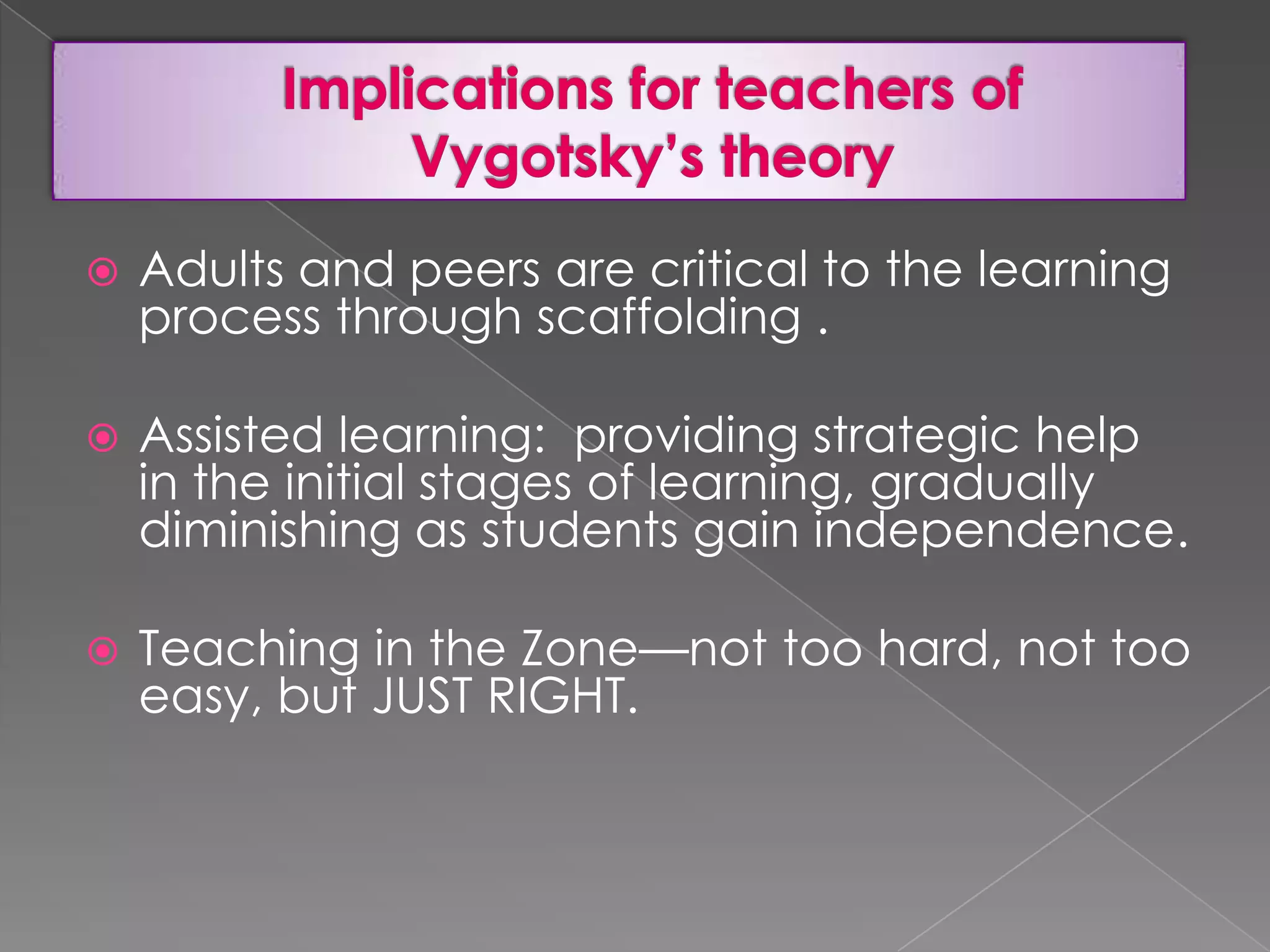 

Adults and peers are critical to the learning
process through scaffolding .



Assisted learning: providing strategic help
in the initial stages of learning, gradually
diminishing as students gain independence.



Teaching in the Zone—not too hard, not too
easy, but JUST RIGHT.

 