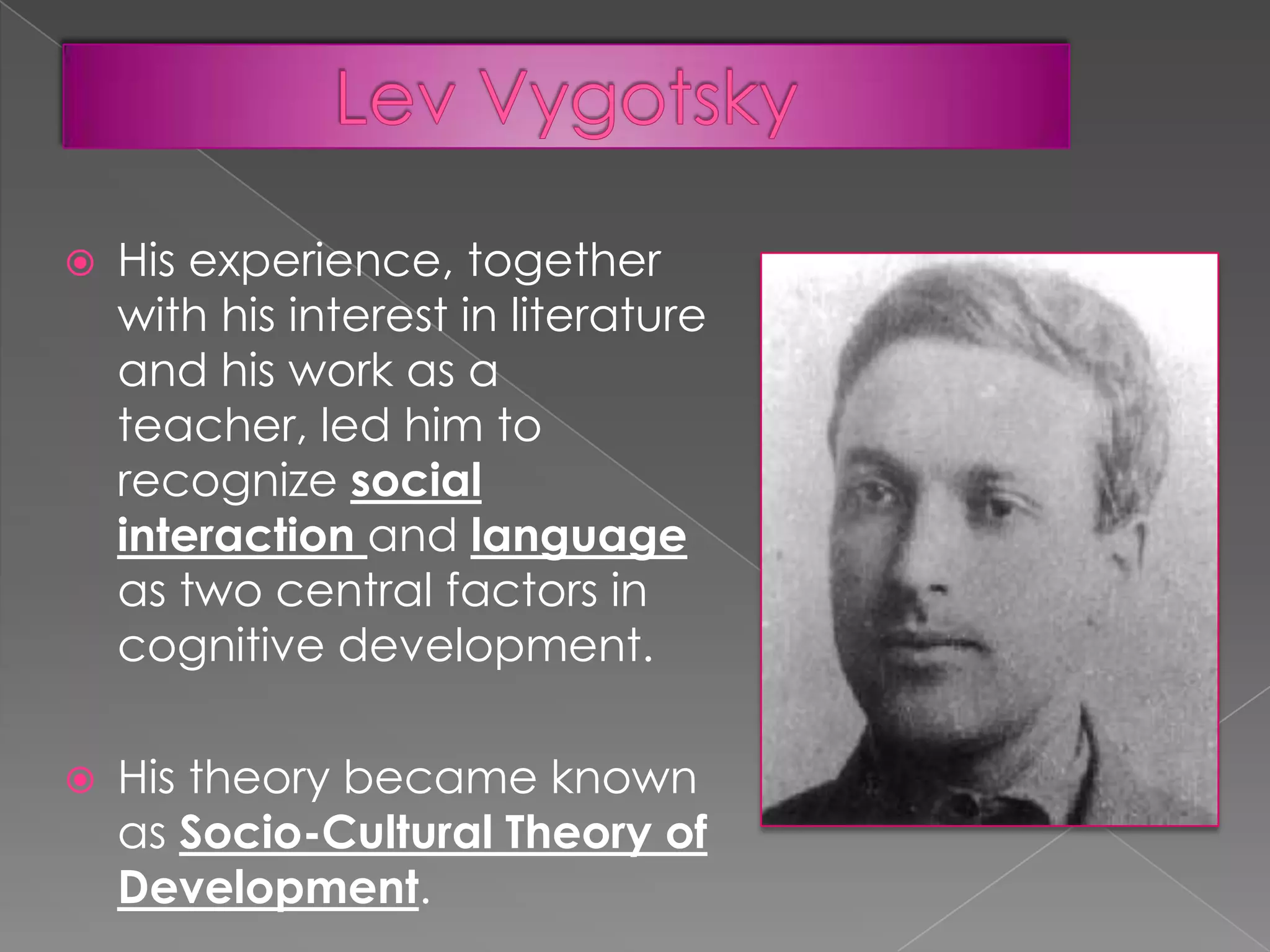 

His experience, together
with his interest in literature
and his work as a
teacher, led him to
recognize social
interaction and language
as two central factors in
cognitive development.



His theory became known
as Socio-Cultural Theory of
Development.

 