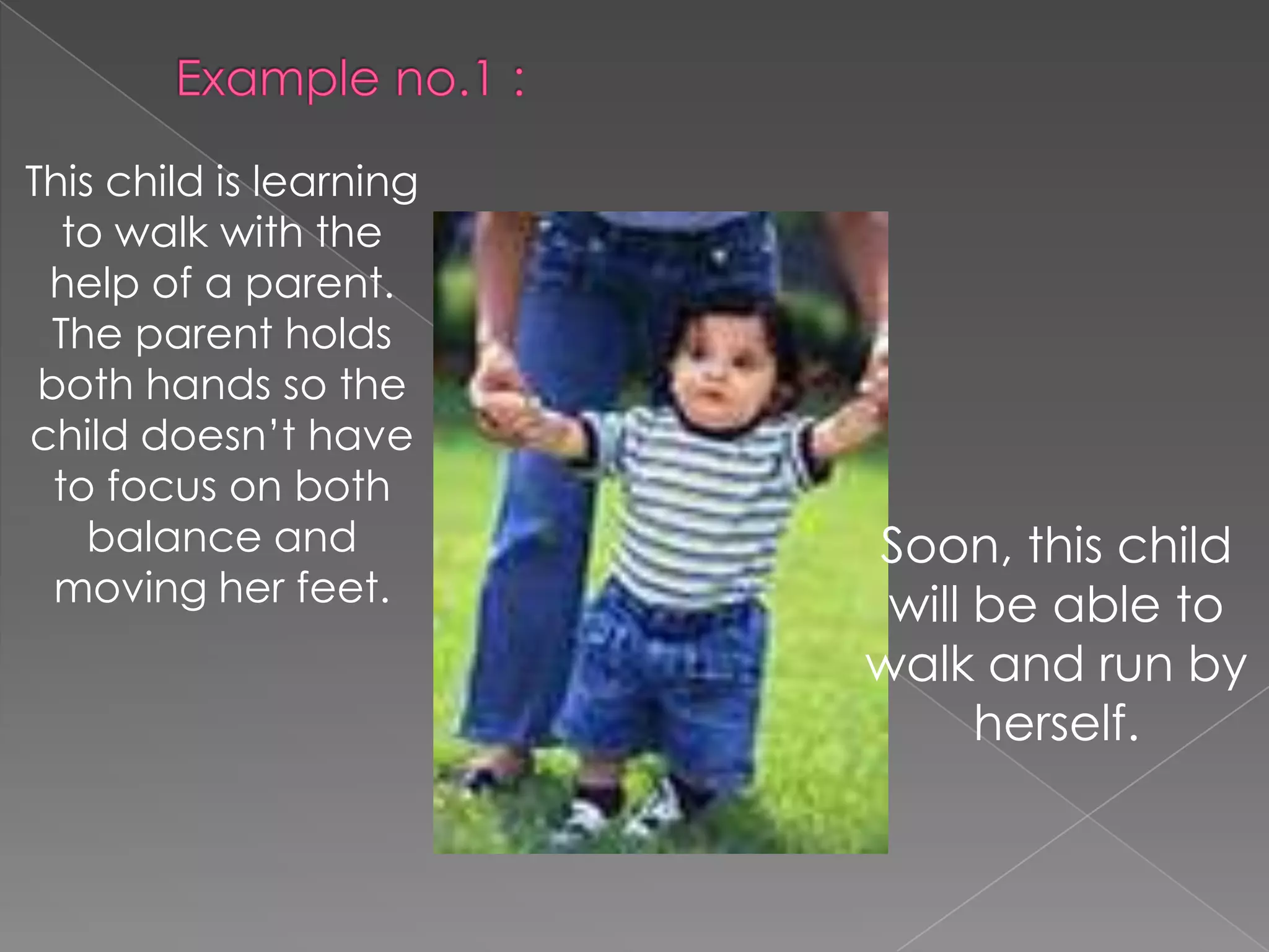 This child is learning
to walk with the
help of a parent.
The parent holds
both hands so the
child doesn’t have
to focus on both
balance and
moving her feet.

Soon, this child
will be able to
walk and run by
herself.

 