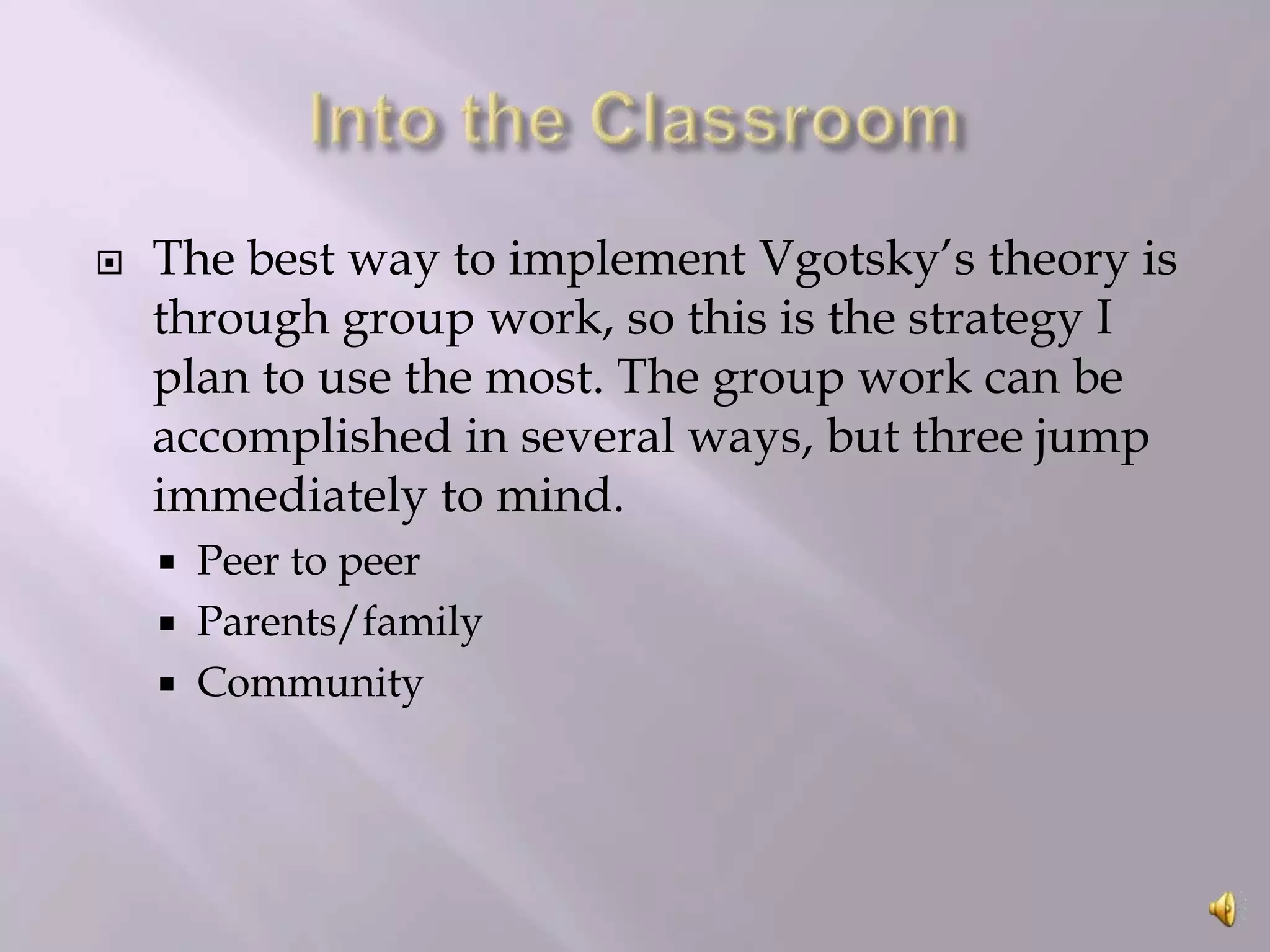 

The best way to implement Vgotsky’s theory is
through group work, so this is the strategy I
plan to use the most. The group work can be
accomplished in several ways, but three jump
immediately to mind.




Peer to peer
Parents/family
Community

 